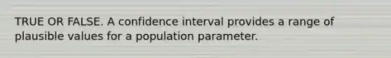 TRUE OR FALSE. A confidence interval provides a range of plausible values for a population parameter.