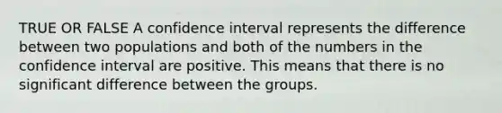 TRUE OR FALSE A confidence interval represents the difference between two populations and both of the numbers in the confidence interval are positive. This means that there is no significant difference between the groups.