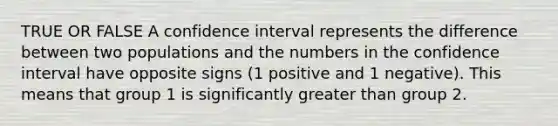 TRUE OR FALSE A confidence interval represents the difference between two populations and the numbers in the confidence interval have opposite signs (1 positive and 1 negative). This means that group 1 is significantly greater than group 2.