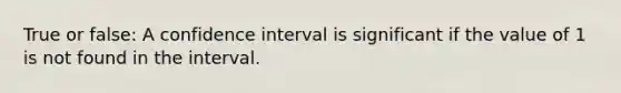 True or false: A confidence interval is significant if the value of 1 is not found in the interval.