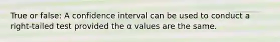 True or false: A confidence interval can be used to conduct a right-tailed test provided the α values are the same.