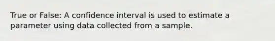 True or False: A confidence interval is used to estimate a parameter using data collected from a sample.