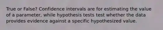 True or False? Confidence intervals are for estimating the value of a parameter, while hypothesis tests test whether the data provides evidence against a specific hypothesized value.