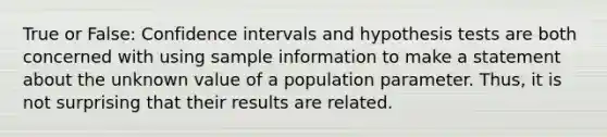 True or False: Confidence intervals and hypothesis tests are both concerned with using sample information to make a statement about the unknown value of a population parameter. Thus, it is not surprising that their results are related.