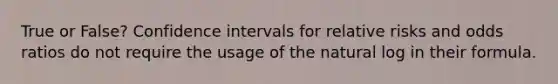 True or False? Confidence intervals for relative risks and odds ratios do not require the usage of the natural log in their formula.