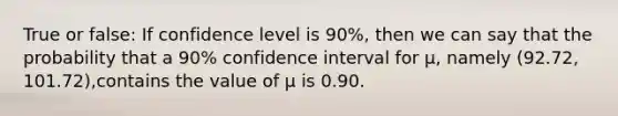 True or false: If confidence level is 90%, then we can say that the probability that a 90% confidence interval for μ, namely (92.72, 101.72),contains the value of μ is 0.90.