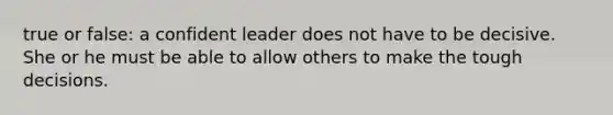 true or false: a confident leader does not have to be decisive. She or he must be able to allow others to make the tough decisions.