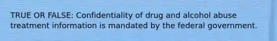 TRUE OR FALSE: Confidentiality of drug and alcohol abuse treatment information is mandated by the federal government.