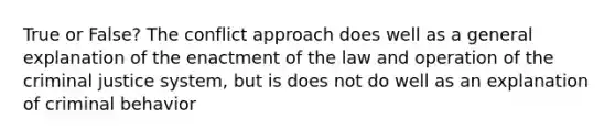 True or False? The conflict approach does well as a general explanation of the enactment of the law and operation of the criminal justice system, but is does not do well as an explanation of criminal behavior