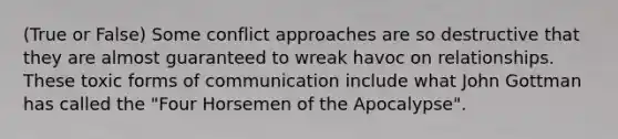 (True or False) Some conflict approaches are so destructive that they are almost guaranteed to wreak havoc on relationships. These toxic forms of communication include what John Gottman has called the "Four Horsemen of the Apocalypse".