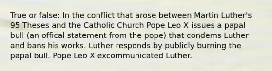 True or false: In the conflict that arose between Martin Luther's 95 Theses and the Catholic Church Pope Leo X issues a papal bull (an offical statement from the pope) that condems Luther and bans his works. Luther responds by publicly burning the papal bull. Pope Leo X excommunicated Luther.