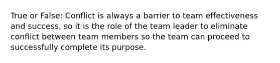 True or False: Conflict is always a barrier to team effectiveness and success, so it is the role of the team leader to eliminate conflict between team members so the team can proceed to successfully complete its purpose.