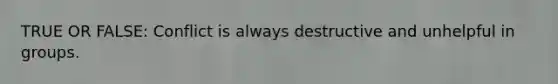 TRUE OR FALSE: Conflict is always destructive and unhelpful in groups.