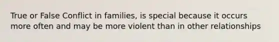 True or False Conflict in families, is special because it occurs more often and may be more violent than in other relationships