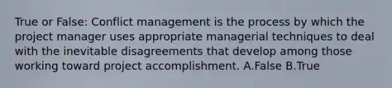 True or False: Conflict management is the process by which the project manager uses appropriate managerial techniques to deal with the inevitable disagreements that develop among those working toward project accomplishment. A.False B.True