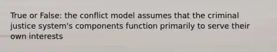 True or False: the conflict model assumes that the criminal justice system's components function primarily to serve their own interests