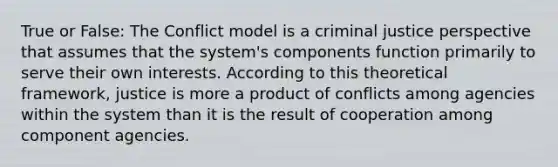 True or False: The Conflict model is a criminal justice perspective that assumes that the system's components function primarily to serve their own interests. According to this theoretical framework, justice is more a product of conflicts among agencies within the system than it is the result of cooperation among component agencies.