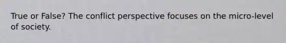 True or False? The conflict perspective focuses on the micro-level of society.