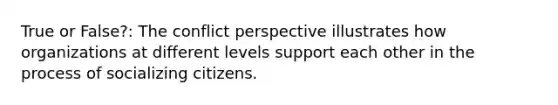 True or False?: The conflict perspective illustrates how organizations at different levels support each other in the process of socializing citizens.