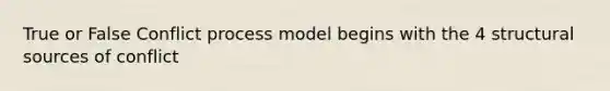 True or False Conflict process model begins with the 4 structural sources of conflict