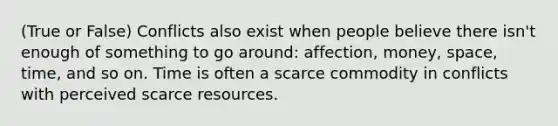 (True or False) Conflicts also exist when people believe there isn't enough of something to go around: affection, money, space, time, and so on. Time is often a scarce commodity in conflicts with perceived scarce resources.