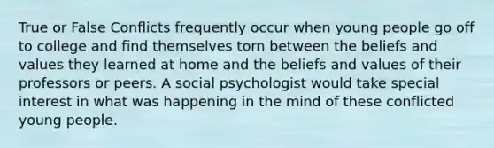 True or False Conflicts frequently occur when young people go off to college and find themselves torn between the beliefs and values they learned at home and the beliefs and values of their professors or peers. A social psychologist would take special interest in what was happening in the mind of these conflicted young people.