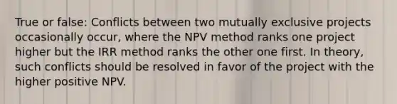 True or false: Conflicts between two mutually exclusive projects occasionally occur, where the NPV method ranks one project higher but the IRR method ranks the other one first. In theory, such conflicts should be resolved in favor of the project with the higher positive NPV.