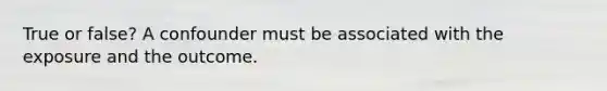 True or false? A confounder must be associated with the exposure and the outcome.