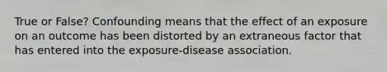 True or False? Confounding means that the effect of an exposure on an outcome has been distorted by an extraneous factor that has entered into the exposure-disease association.