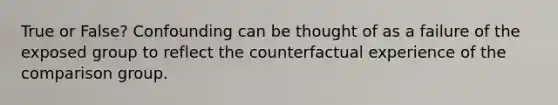 True or False? Confounding can be thought of as a failure of the exposed group to reflect the counterfactual experience of the comparison group.