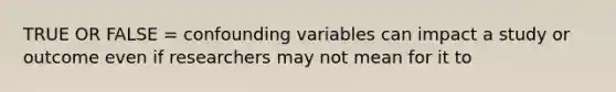 TRUE OR FALSE = confounding variables can impact a study or outcome even if researchers may not mean for it to