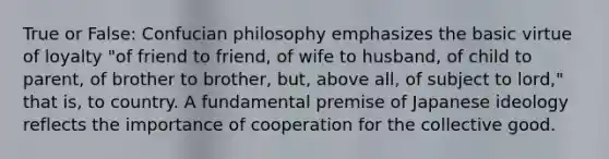 True or False: Confucian philosophy emphasizes the basic virtue of loyalty "of friend to friend, of wife to husband, of child to parent, of brother to brother, but, above all, of subject to lord," that is, to country. A fundamental premise of Japanese ideology reflects the importance of cooperation for the collective good.