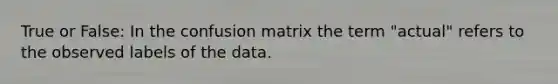 True or False: In the confusion matrix the term "actual" refers to the observed labels of the data.