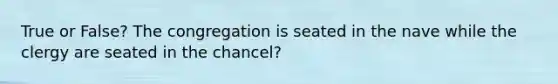 True or False? The congregation is seated in the nave while the clergy are seated in the chancel?