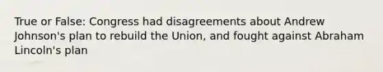 True or False: Congress had disagreements about Andrew Johnson's plan to rebuild the Union, and fought against Abraham Lincoln's plan