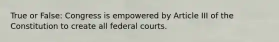 True or False: Congress is empowered by Article III of the Constitution to create all federal courts.