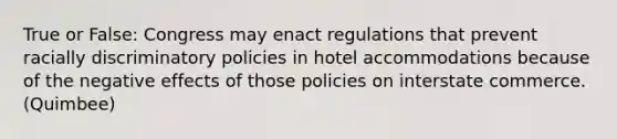 True or False: Congress may enact regulations that prevent racially discriminatory policies in hotel accommodations because of the negative effects of those policies on interstate commerce. (Quimbee)