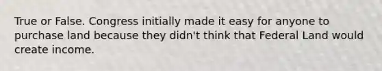 True or False. Congress initially made it easy for anyone to purchase land because they didn't think that Federal Land would create income.