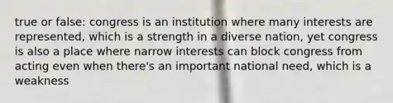 true or false: congress is an institution where many interests are represented, which is a strength in a diverse nation, yet congress is also a place where narrow interests can block congress from acting even when there's an important national need, which is a weakness