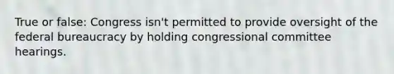 True or false: Congress isn't permitted to provide oversight of the federal bureaucracy by holding congressional committee hearings.