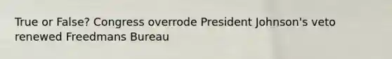True or False? Congress overrode President Johnson's veto renewed Freedmans Bureau