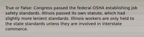 True or False: Congress passed the federal OSHA establishing job safety standards. Illinois passed its own statute, which had slightly more lenient standards. Illinois workers are only held to the state standards unless they are involved in interstate commerce.