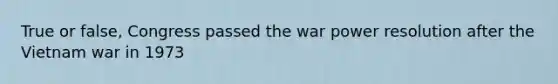 True or false, Congress passed the war power resolution after the Vietnam war in 1973