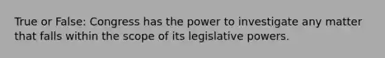 True or False: Congress has the power to investigate any matter that falls within the scope of its legislative powers.