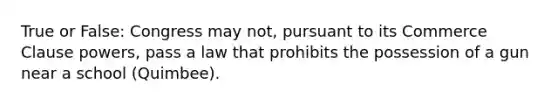 True or False: Congress may not, pursuant to its Commerce Clause powers, pass a law that prohibits the possession of a gun near a school (Quimbee).