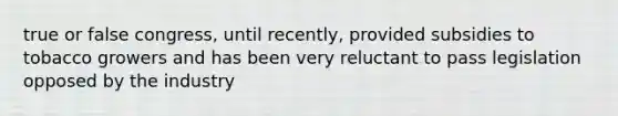 true or false congress, until recently, provided subsidies to tobacco growers and has been very reluctant to pass legislation opposed by the industry