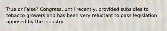 True or False? Congress, until recently, provided subsidies to tobacco growers and has been very reluctant to pass legislation opposed by the industry.