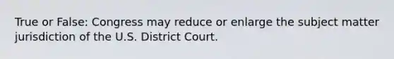 True or False: Congress may reduce or enlarge the subject matter jurisdiction of the U.S. District Court.