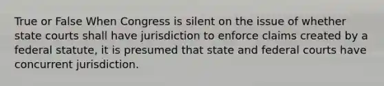 True or False When Congress is silent on the issue of whether state courts shall have jurisdiction to enforce claims created by a federal statute, it is presumed that state and federal courts have concurrent jurisdiction.