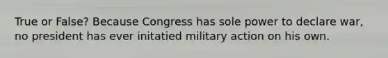 True or False? Because Congress has sole power to declare war, no president has ever initatied military action on his own.